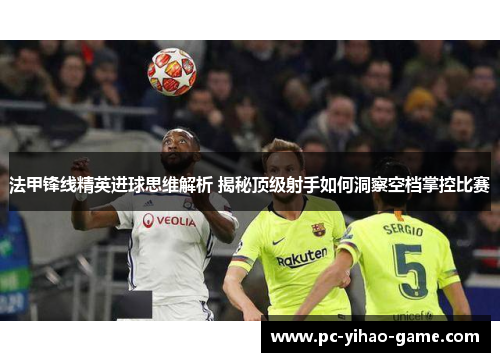 法甲锋线精英进球思维解析 揭秘顶级射手如何洞察空档掌控比赛