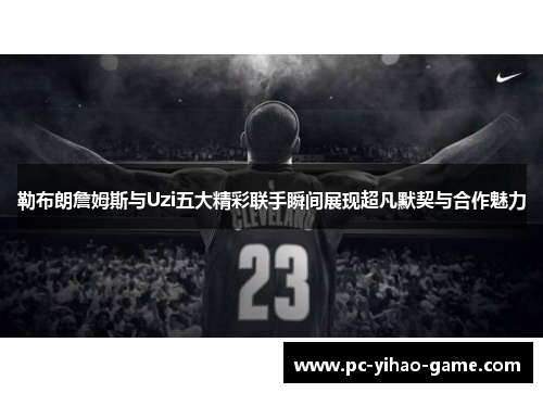 勒布朗詹姆斯与Uzi五大精彩联手瞬间展现超凡默契与合作魅力