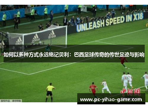 如何以多种方式永远铭记贝利：巴西足球传奇的传世足迹与影响