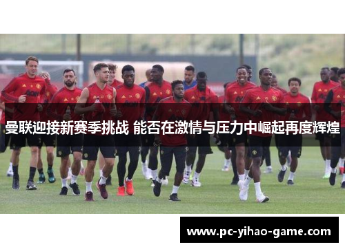 曼联迎接新赛季挑战 能否在激情与压力中崛起再度辉煌
