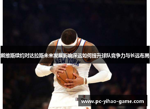 戴维斯续约对达拉斯未来发展影响深远如何提升球队竞争力与长远布局