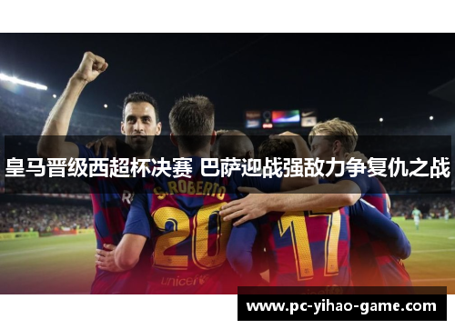 皇马晋级西超杯决赛 巴萨迎战强敌力争复仇之战