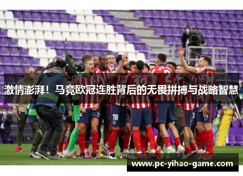 激情澎湃！马竞欧冠连胜背后的无畏拼搏与战略智慧