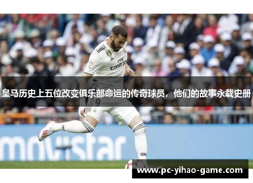 皇马历史上五位改变俱乐部命运的传奇球员，他们的故事永载史册