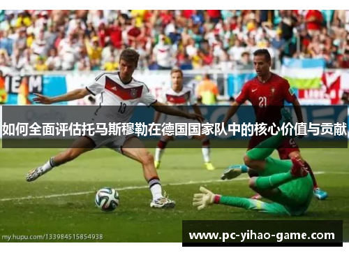 如何全面评估托马斯穆勒在德国国家队中的核心价值与贡献