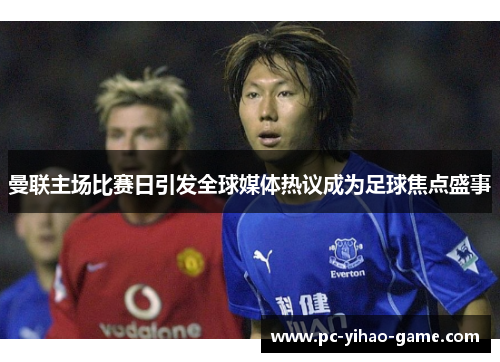 曼联主场比赛日引发全球媒体热议成为足球焦点盛事 曼联主场比赛日引发全球媒体热议成为足球焦点盛事