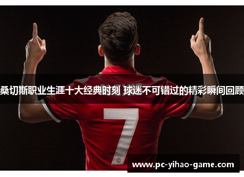 桑切斯职业生涯十大经典时刻 球迷不可错过的精彩瞬间回顾