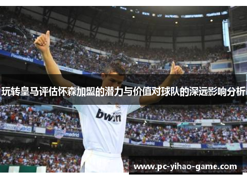 玩转皇马评估怀森加盟的潜力与价值对球队的深远影响分析