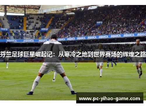 芬兰足球巨星崛起记：从寒冷之地到世界赛场的辉煌之路