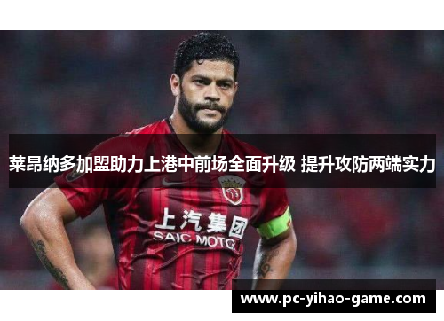 莱昂纳多加盟助力上港中前场全面升级 提升攻防两端实力